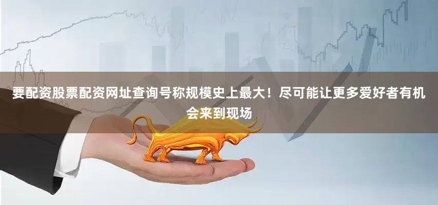 要配资股票配资网址查询号称规模史上最大！尽可能让更多爱好者有机会来到现场
