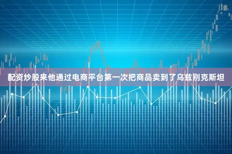 配资炒股来他通过电商平台第一次把商品卖到了乌兹别克斯坦