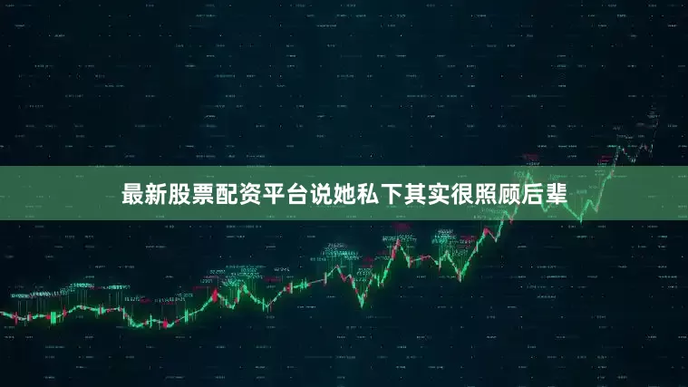 最新股票配资平台说她私下其实很照顾后辈