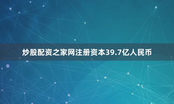 炒股配资之家网注册资本39.7亿人民币