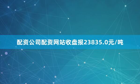 配资公司配资网站收盘报23835.0元/吨