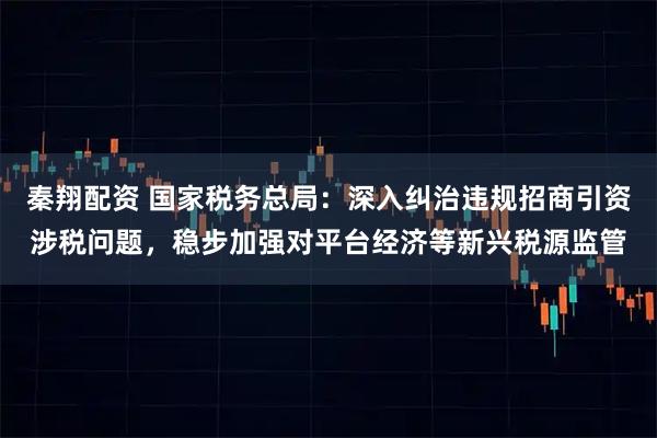 秦翔配资 国家税务总局：深入纠治违规招商引资涉税问题，稳步加强对平台经济等新兴税源监管
