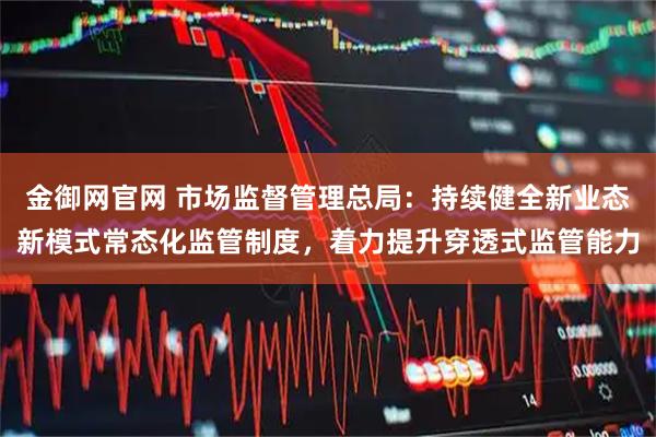 金御网官网 市场监督管理总局：持续健全新业态新模式常态化监管制度，着力提升穿透式监管能力
