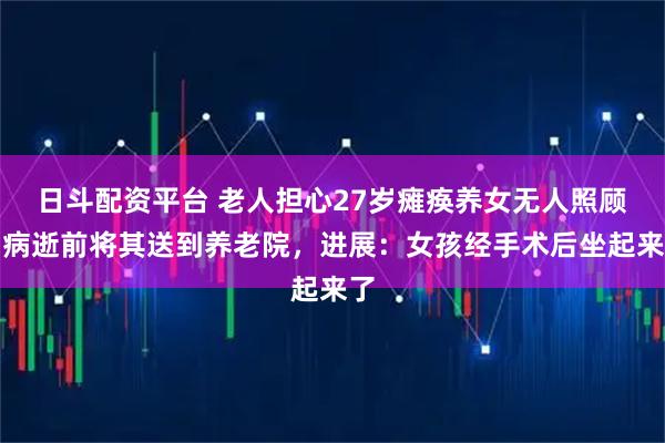 日斗配资平台 老人担心27岁瘫痪养女无人照顾,病逝前将其送到养老院,进展:女孩经手术后坐起来了