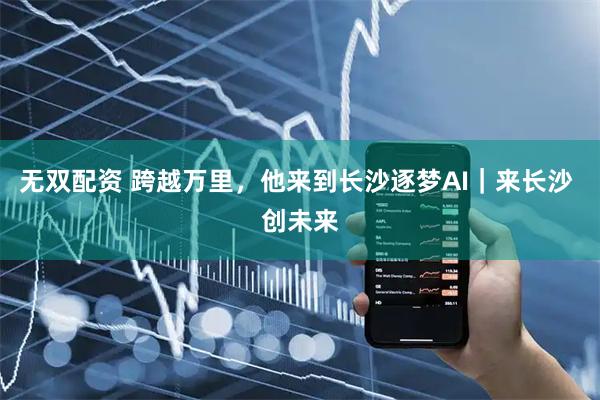 无双配资 跨越万里，他来到长沙逐梦AI｜来长沙 创未来