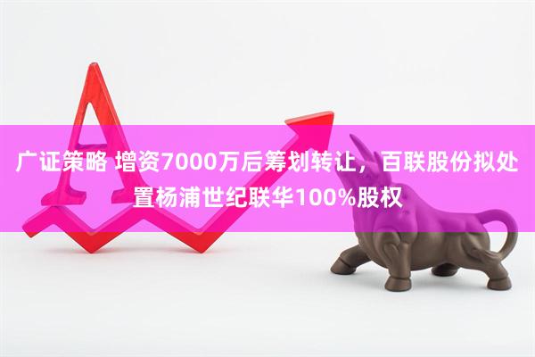 广证策略 增资7000万后筹划转让，百联股份拟处置杨浦世纪联华100%股权