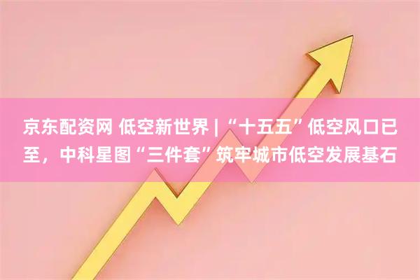 京东配资网 低空新世界 | “十五五”低空风口已至，中科星图“三件套”筑牢城市低空发展基石