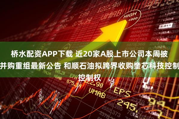 桥水配资APP下载 近20家A股上市公司本周披露并购重组最新公告 和顺石油拟跨界收购奎芯科技控制权