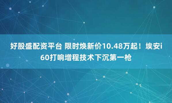 好股盛配资平台 限时焕新价10.48万起!埃安i60打响增程技术下沉第一枪