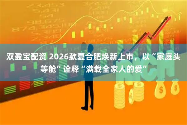 双盈宝配资 2026款夏合肥焕新上市,以“家庭头等舱”诠释“满载全家人的爱”