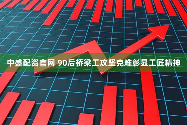 中盛配资官网 90后桥梁工攻坚克难彰显工匠精神