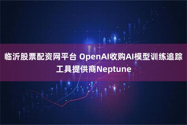 临沂股票配资网平台 OpenAI收购AI模型训练追踪工具提供商Neptune