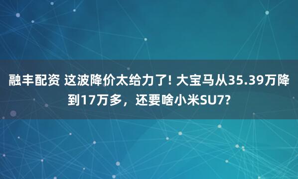 融丰配资 这波降价太给力了! 大宝马从35.39万降到17万多，还要啥小米SU7?