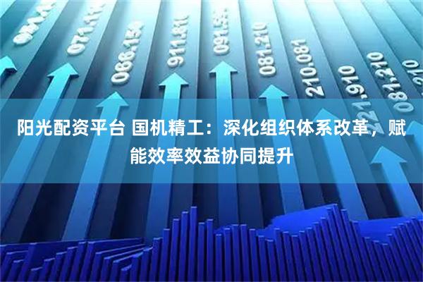 阳光配资平台 国机精工：深化组织体系改革，赋能效率效益协同提升