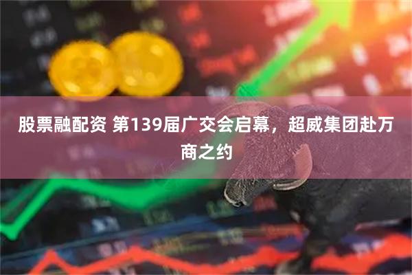 股票融配资 第139届广交会启幕，超威集团赴万商之约