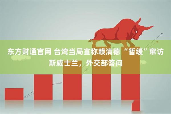 东方财通官网 台湾当局宣称赖清德 “暂缓”窜访斯威士兰，外交部答问