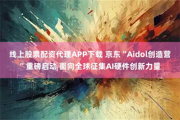 线上股票配资代理APP下载 京东“Aidol创造营”重磅启动 面向全球征集AI硬件创新力量