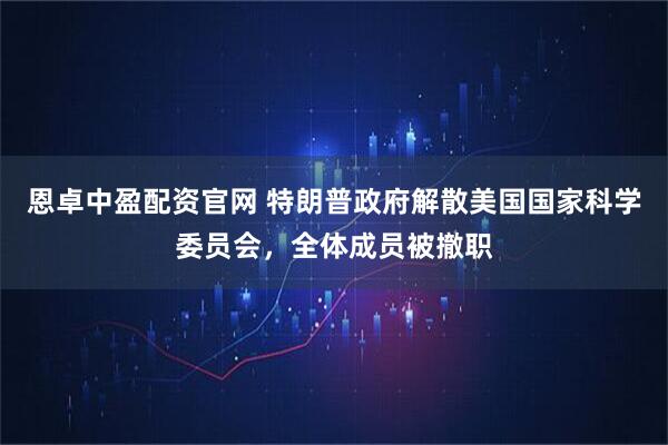 恩卓中盈配资官网 特朗普政府解散美国国家科学委员会，全体成员被撤职