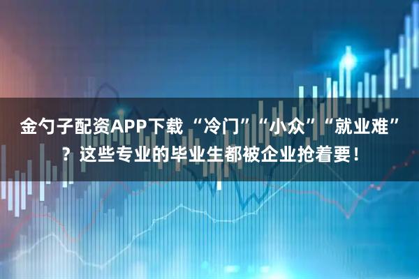 金勺子配资APP下载 “冷门”“小众”“就业难”？这些专业的毕业生都被企业抢着要！