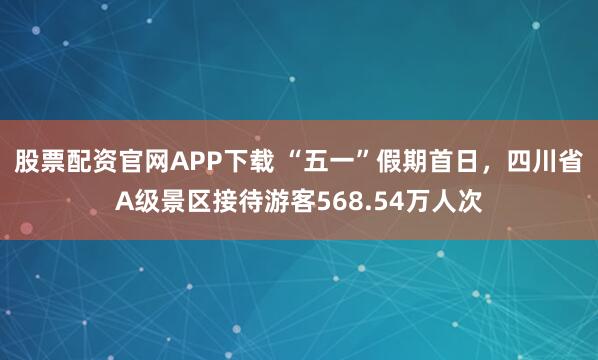 股票配资官网APP下载 “五一”假期首日，四川省A级景区接待游客568.54万人次