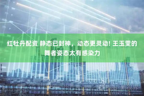 红牡丹配资 静态已封神，动态更灵动! 王玉雯的舞者姿态太有感染力