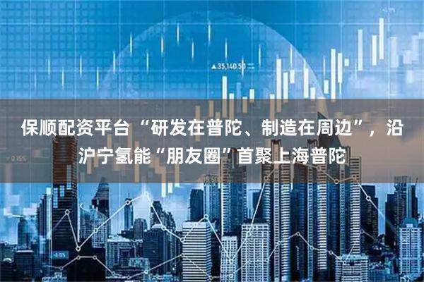 保顺配资平台 “研发在普陀、制造在周边”，沿沪宁氢能“朋友圈”首聚上海普陀