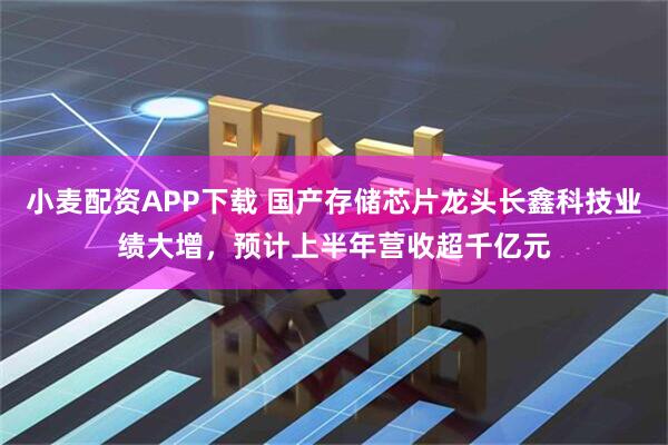 小麦配资APP下载 国产存储芯片龙头长鑫科技业绩大增，预计上半年营收超千亿元
