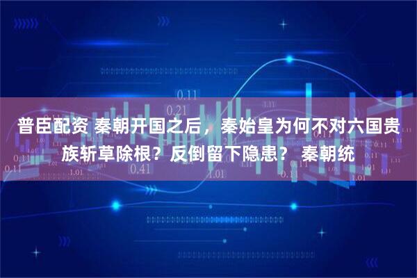 普臣配资 秦朝开国之后，秦始皇为何不对六国贵族斩草除根？反倒留下隐患？ 秦朝统