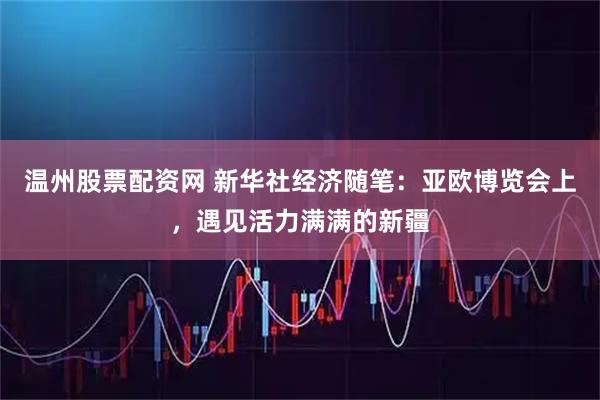 温州股票配资网 新华社经济随笔：亚欧博览会上，遇见活力满满的新疆
