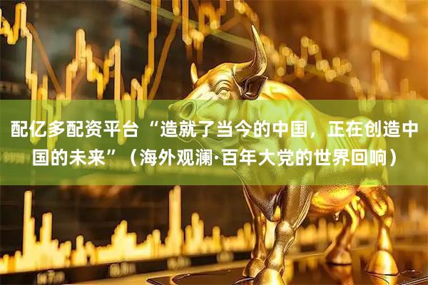 配亿多配资平台 “造就了当今的中国，正在创造中国的未来”（海外观澜·百年大党的世界回响）