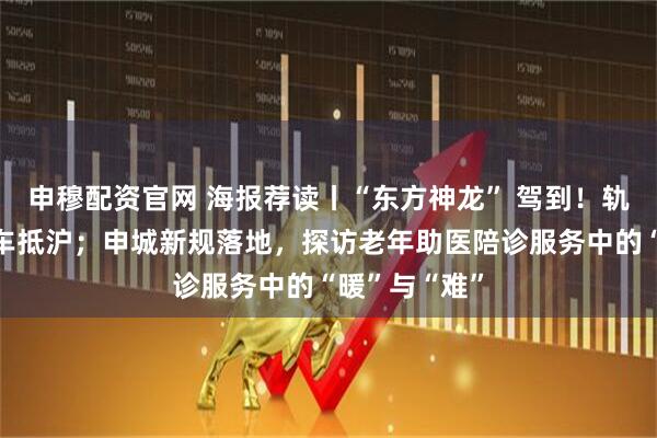 申穆配资官网 海报荐读丨“东方神龙” 驾到!轨交崇明线列车抵沪;申城新规落地,探访老年助医陪诊服务中的“暖”与“难”