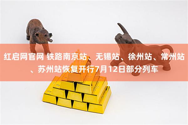 红启网官网 铁路南京站、无锡站、徐州站、常州站、苏州站恢复开行7月12日部分列车