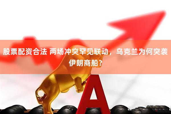 股票配资合法 两场冲突罕见联动，乌克兰为何突袭伊朗商船？