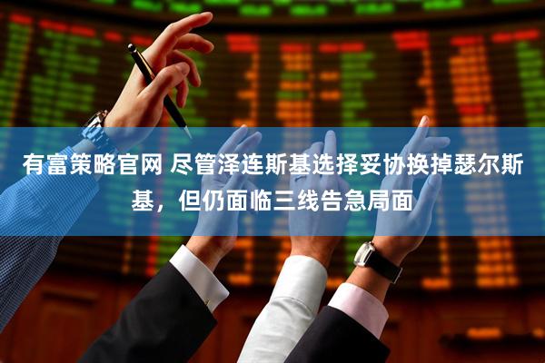 有富策略官网 尽管泽连斯基选择妥协换掉瑟尔斯基，但仍面临三线告急局面