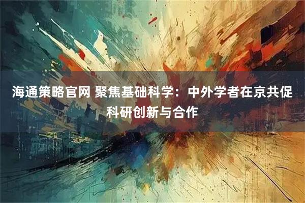 海通策略官网 聚焦基础科学：中外学者在京共促科研创新与合作