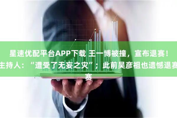 星速优配平台APP下载 王一博被撞，宣布退赛！主持人：“遭受了无妄之灾”；此前吴彦祖也遗憾退赛