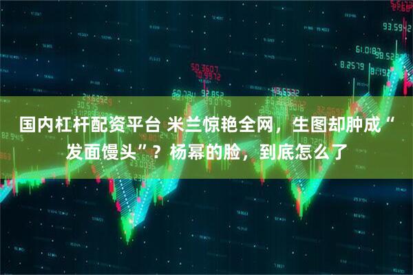 国内杠杆配资平台 米兰惊艳全网，生图却肿成“发面馒头”？杨幂的脸，到底怎么了
