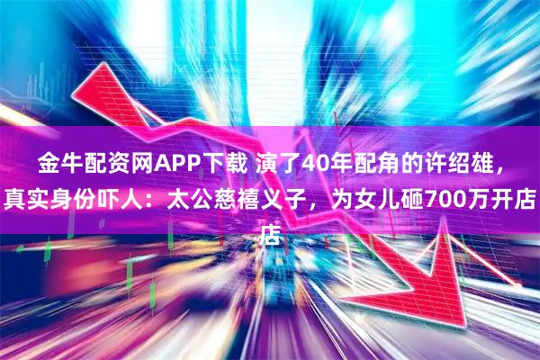 金牛配资网APP下载 演了40年配角的许绍雄，真实身份吓人：太公慈禧义子，为女儿砸700万开店